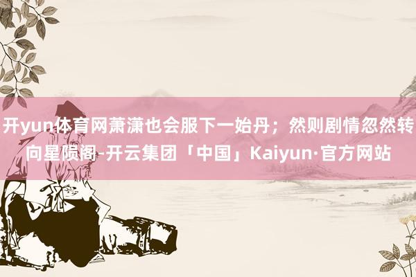 开yun体育网萧潇也会服下一始丹；然则剧情忽然转向星陨阁-开云集团「中国」Kaiyun·官方网站