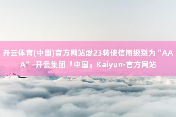 开云体育(中国)官方网站燃23转债信用级别为“AAA”-开云集团「中国」Kaiyun·官方网站