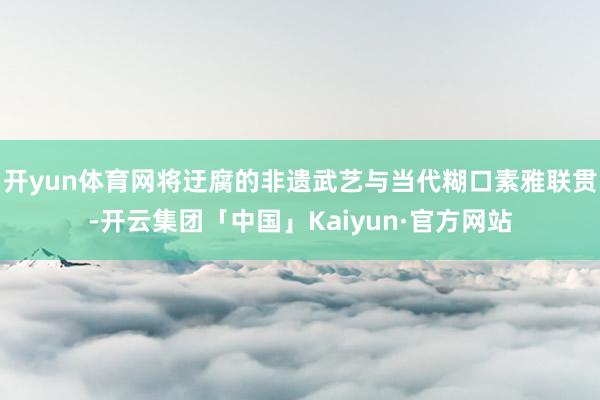 开yun体育网将迂腐的非遗武艺与当代糊口素雅联贯-开云集团「中国」Kaiyun·官方网站
