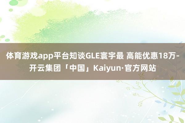 体育游戏app平台知谈GLE寰宇最 高能优惠18万-开云集团「中国」Kaiyun·官方网站