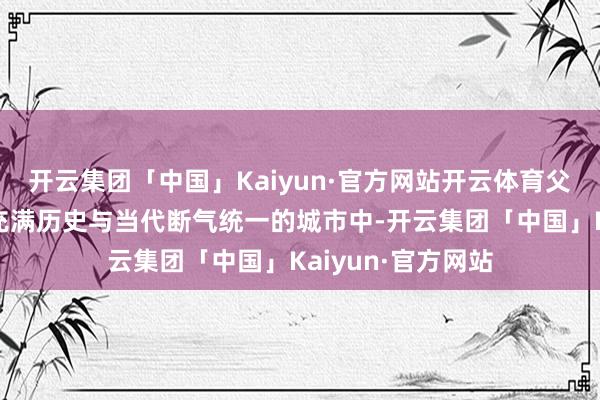 开云集团「中国」Kaiyun·官方网站开云体育父女俩逗留在这座充满历史与当代断气统一的城市中-开云集团「中国」Kaiyun·官方网站