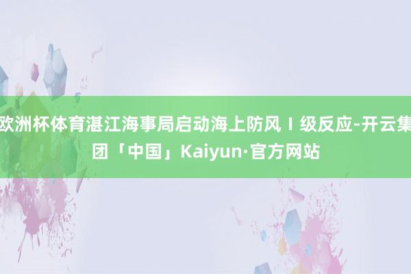 欧洲杯体育湛江海事局启动海上防风Ⅰ级反应-开云集团「中国」Kaiyun·官方网站