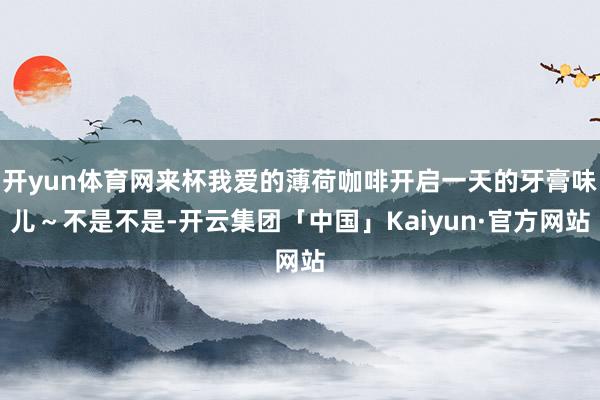 开yun体育网来杯我爱的薄荷咖啡开启一天的牙膏味儿～不是不是-开云集团「中国」Kaiyun·官方网站