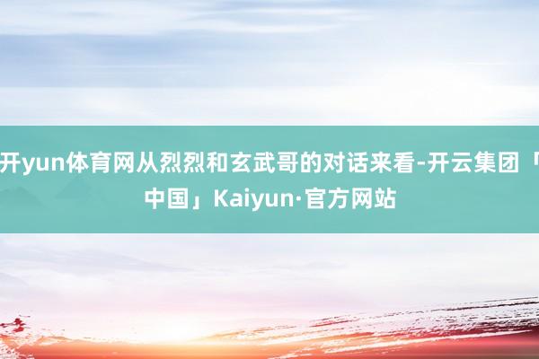 开yun体育网从烈烈和玄武哥的对话来看-开云集团「中国」Kaiyun·官方网站