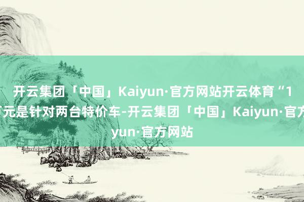 开云集团「中国」Kaiyun·官方网站开云体育“15.9万元是针对两台特价车-开云集团「中国」Kaiyun·官方网站