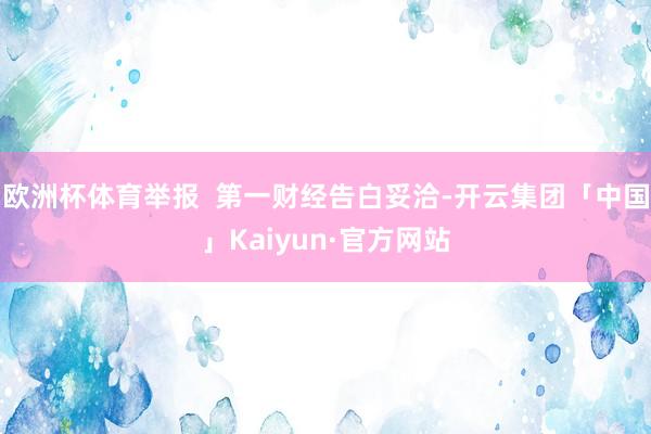 欧洲杯体育举报  第一财经告白妥洽-开云集团「中国」Kaiyun·官方网站