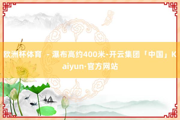 欧洲杯体育  - 瀑布高约400米-开云集团「中国」Kaiyun·官方网站