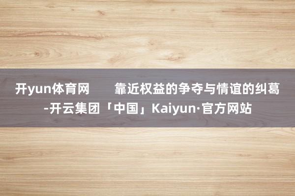 开yun体育网       靠近权益的争夺与情谊的纠葛-开云集团「中国」Kaiyun·官方网站