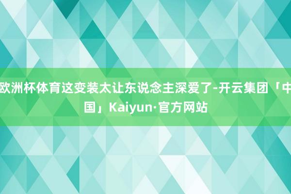 欧洲杯体育这变装太让东说念主深爱了-开云集团「中国」Kaiyun·官方网站