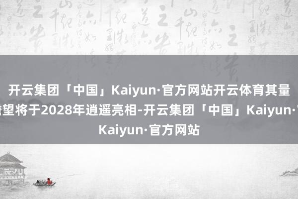 开云集团「中国」Kaiyun·官方网站开云体育其量产版块瞻望将于2028年逍遥亮相-开云集团「中国」Kaiyun·官方网站