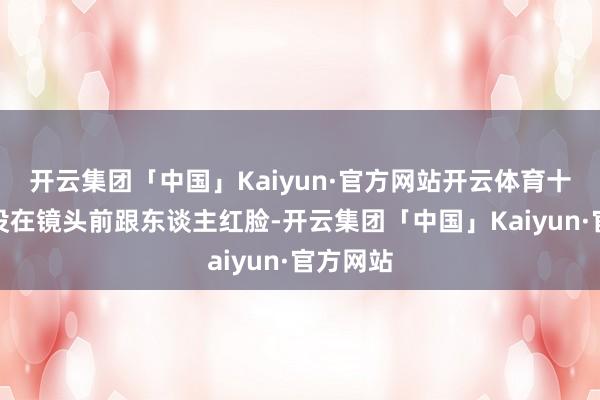 开云集团「中国」Kaiyun·官方网站开云体育十几年从没在镜头前跟东谈主红脸-开云集团「中国」Kaiyun·官方网站