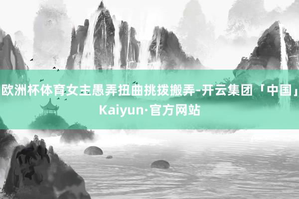 欧洲杯体育女主愚弄扭曲挑拨搬弄-开云集团「中国」Kaiyun·官方网站
