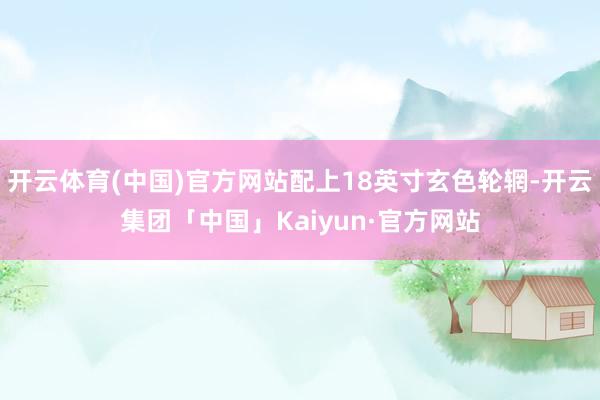 开云体育(中国)官方网站配上18英寸玄色轮辋-开云集团「中国」Kaiyun·官方网站