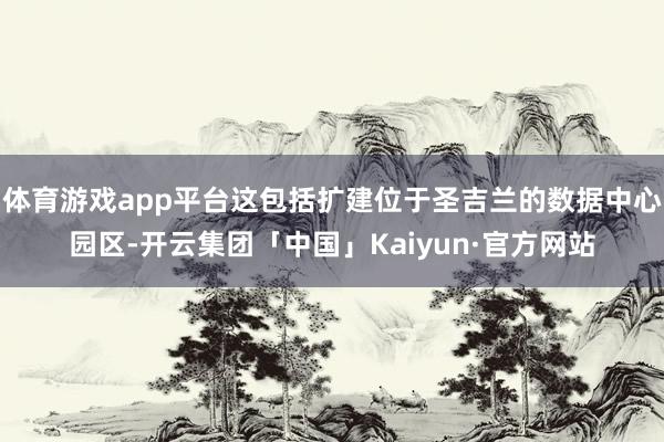 体育游戏app平台这包括扩建位于圣吉兰的数据中心园区-开云集团「中国」Kaiyun·官方网站