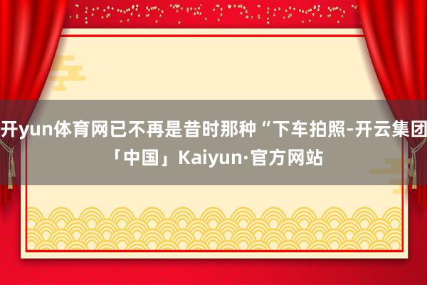 开yun体育网已不再是昔时那种“下车拍照-开云集团「中国」Kaiyun·官方网站