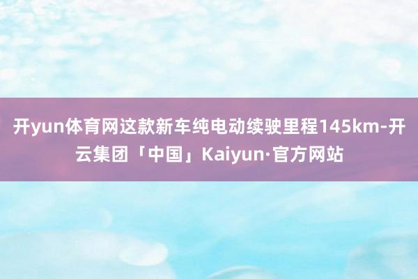 开yun体育网这款新车纯电动续驶里程145km-开云集团「中国」Kaiyun·官方网站