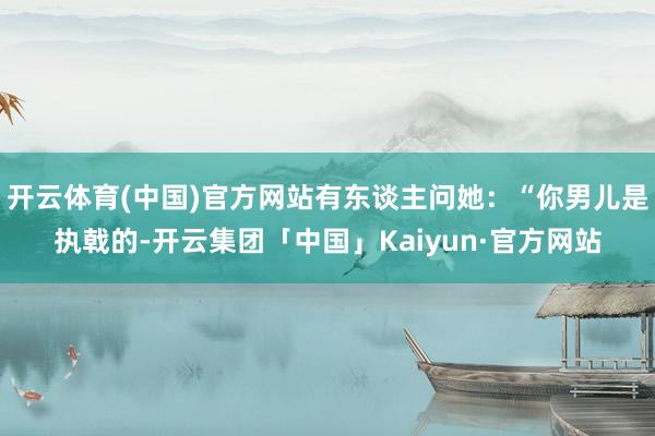 开云体育(中国)官方网站有东谈主问她：“你男儿是执戟的-开云集团「中国」Kaiyun·官方网站
