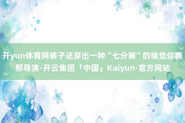 开yun体育网裤子还穿出一种“七分裤”的嗅觉你瞧那导演-开云集团「中国」Kaiyun·官方网站