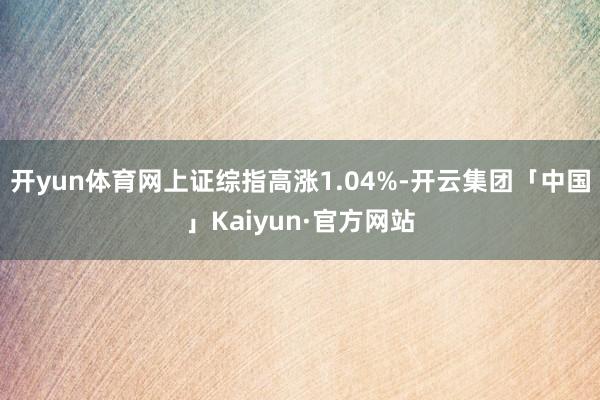 开yun体育网上证综指高涨1.04%-开云集团「中国」Kaiyun·官方网站