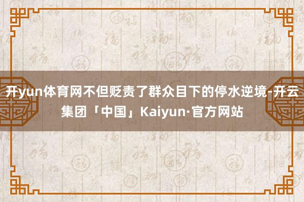 开yun体育网不但贬责了群众目下的停水逆境-开云集团「中国」Kaiyun·官方网站