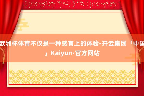 欧洲杯体育不仅是一种感官上的体验-开云集团「中国」Kaiyun·官方网站