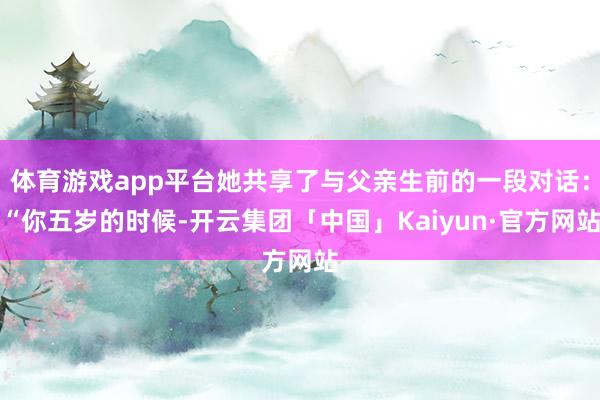 体育游戏app平台她共享了与父亲生前的一段对话：“你五岁的时候-开云集团「中国」Kaiyun·官方网站