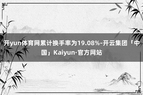 开yun体育网累计换手率为19.08%-开云集团「中国」Kaiyun·官方网站