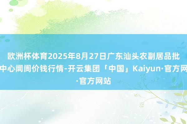 欧洲杯体育2025年8月27日广东汕头农副居品批发中心阛阓价钱行情-开云集团「中国」Kaiyun·官方网站
