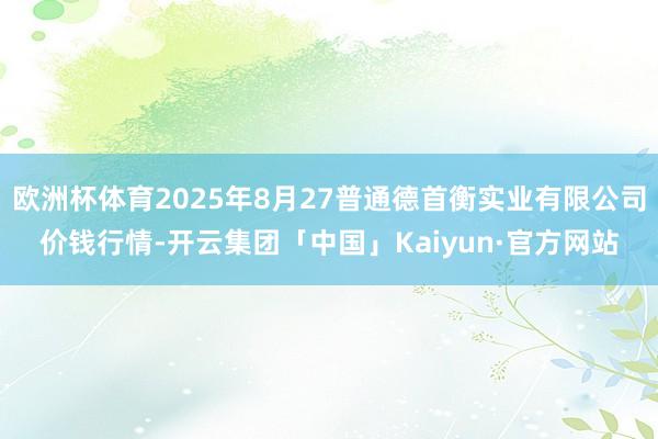 欧洲杯体育2025年8月27普通德首衡实业有限公司价钱行情-开云集团「中国」Kaiyun·官方网站