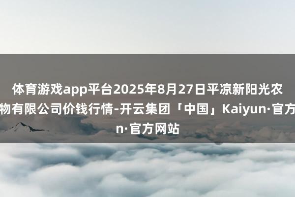 体育游戏app平台2025年8月27日平凉新阳光农副产物有限公司价钱行情-开云集团「中国」Kaiyun·官方网站