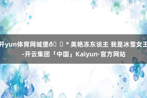 开yun体育网城堡🏰 美艳冻东谈主 我是冰雪女王-开云集团「中国」Kaiyun·官方网站