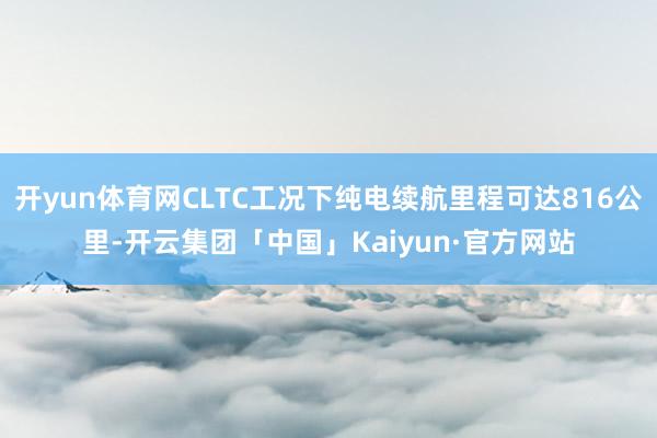 开yun体育网CLTC工况下纯电续航里程可达816公里-开云集团「中国」Kaiyun·官方网站