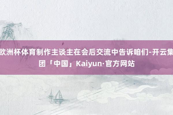 欧洲杯体育制作主谈主在会后交流中告诉咱们-开云集团「中国」Kaiyun·官方网站