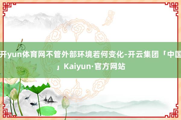 开yun体育网不管外部环境若何变化-开云集团「中国」Kaiyun·官方网站