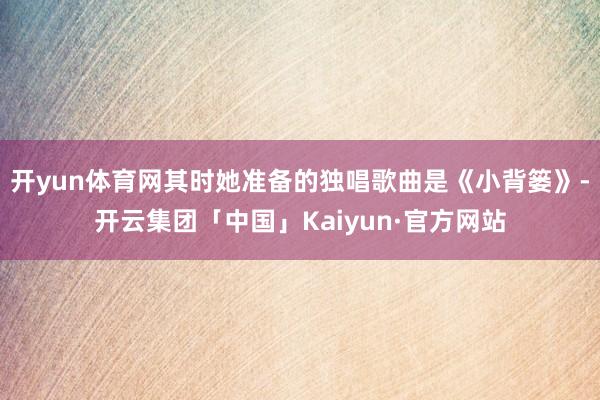 开yun体育网其时她准备的独唱歌曲是《小背篓》-开云集团「中国」Kaiyun·官方网站