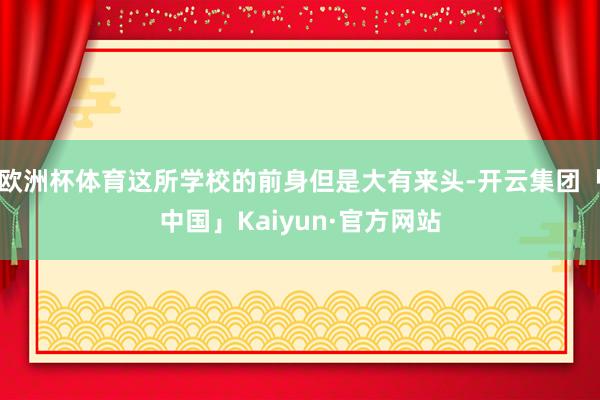 欧洲杯体育这所学校的前身但是大有来头-开云集团「中国」Kaiyun·官方网站