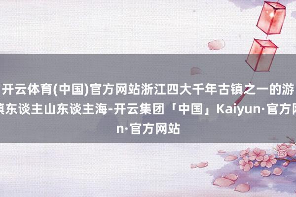 开云体育(中国)官方网站浙江四大千年古镇之一的游埠镇东谈主山东谈主海-开云集团「中国」Kaiyun·官方网站