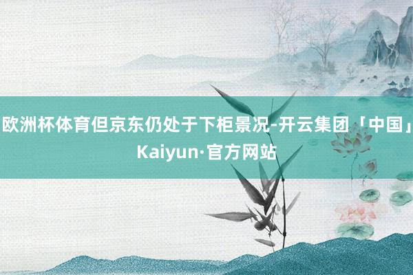 欧洲杯体育但京东仍处于下柜景况-开云集团「中国」Kaiyun·官方网站