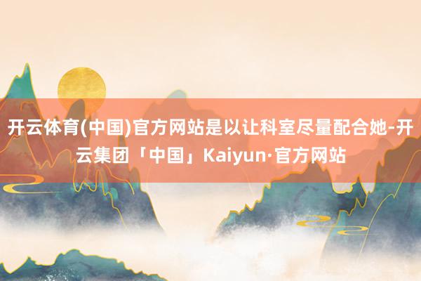 开云体育(中国)官方网站是以让科室尽量配合她-开云集团「中国」Kaiyun·官方网站