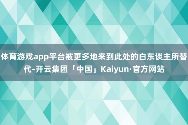 体育游戏app平台被更多地来到此处的白东谈主所替代-开云集团「中国」Kaiyun·官方网站