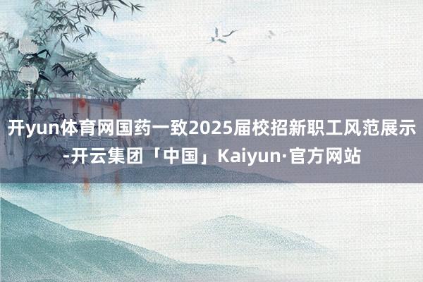 开yun体育网国药一致2025届校招新职工风范展示-开云集团「中国」Kaiyun·官方网站