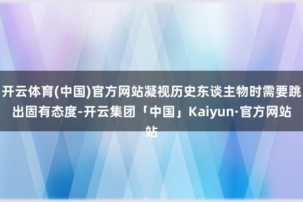 开云体育(中国)官方网站凝视历史东谈主物时需要跳出固有态度-开云集团「中国」Kaiyun·官方网站
