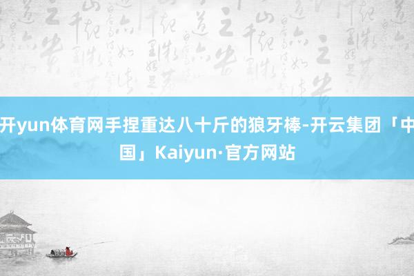 开yun体育网手捏重达八十斤的狼牙棒-开云集团「中国」Kaiyun·官方网站