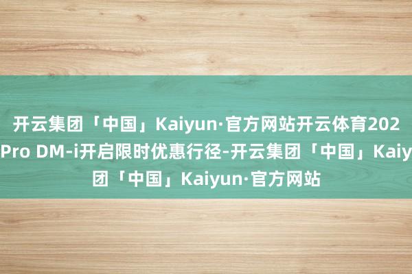 开云集团「中国」Kaiyun·官方网站开云体育2025款比亚迪宋Pro DM-i开启限时优惠行径-开云集团「中国」Kaiyun·官方网站