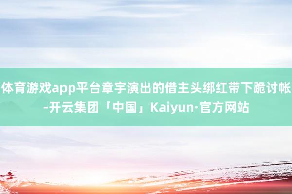 体育游戏app平台章宇演出的借主头绑红带下跪讨帐-开云集团「中国」Kaiyun·官方网站