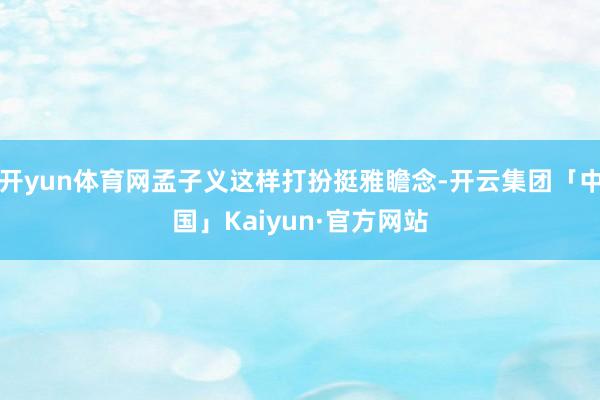 开yun体育网孟子义这样打扮挺雅瞻念-开云集团「中国」Kaiyun·官方网站