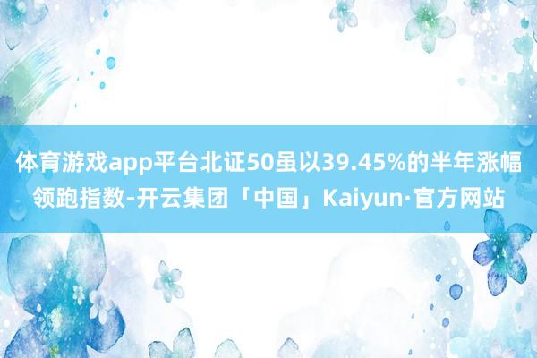 体育游戏app平台北证50虽以39.45%的半年涨幅领跑指数-开云集团「中国」Kaiyun·官方网站