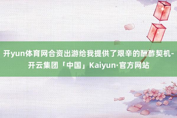 开yun体育网合资出游给我提供了艰辛的酬酢契机-开云集团「中国」Kaiyun·官方网站