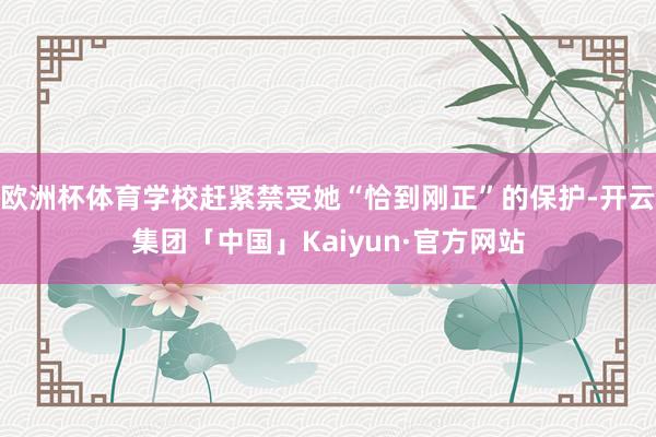 欧洲杯体育学校赶紧禁受她“恰到刚正”的保护-开云集团「中国」Kaiyun·官方网站