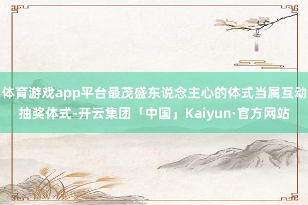 体育游戏app平台最茂盛东说念主心的体式当属互动抽奖体式-开云集团「中国」Kaiyun·官方网站